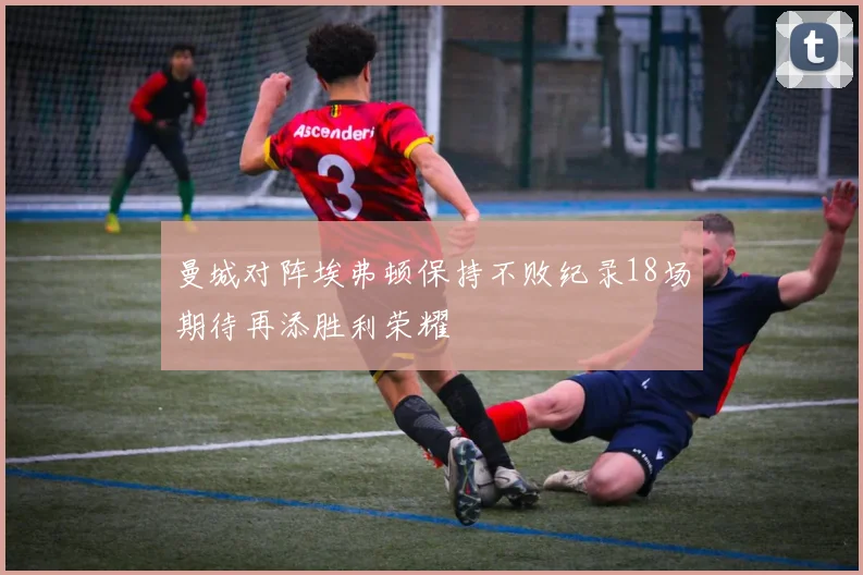 曼城对阵埃弗顿保持不败纪录18场期待再添胜利荣耀