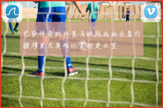 巴萨传奇批评皇马欧冠成就全靠外援穆里尼奥难以掌控更衣室