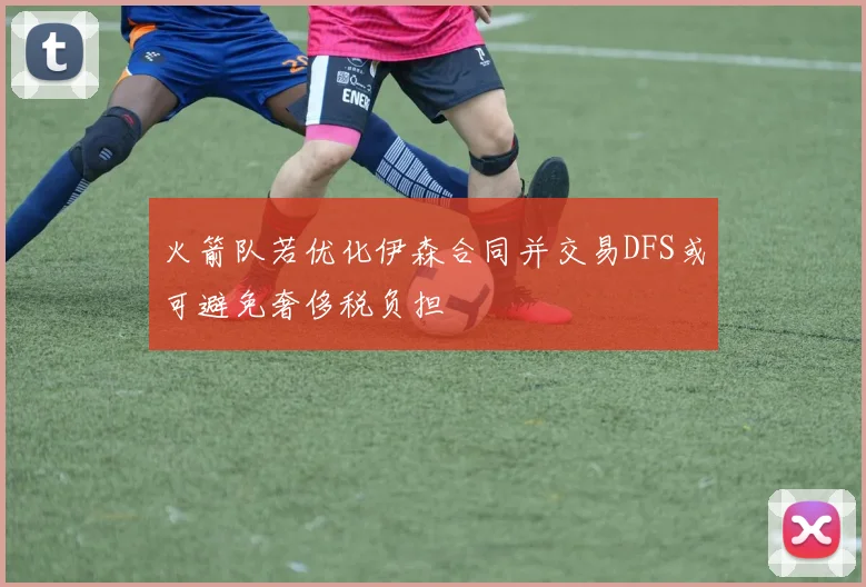 火箭队若优化伊森合同并交易DFS或可避免奢侈税负担