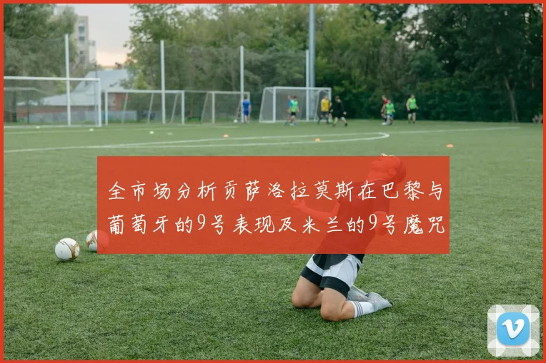 全市场分析贡萨洛拉莫斯在巴黎与葡萄牙的9号表现及米兰的9号魔咒影响