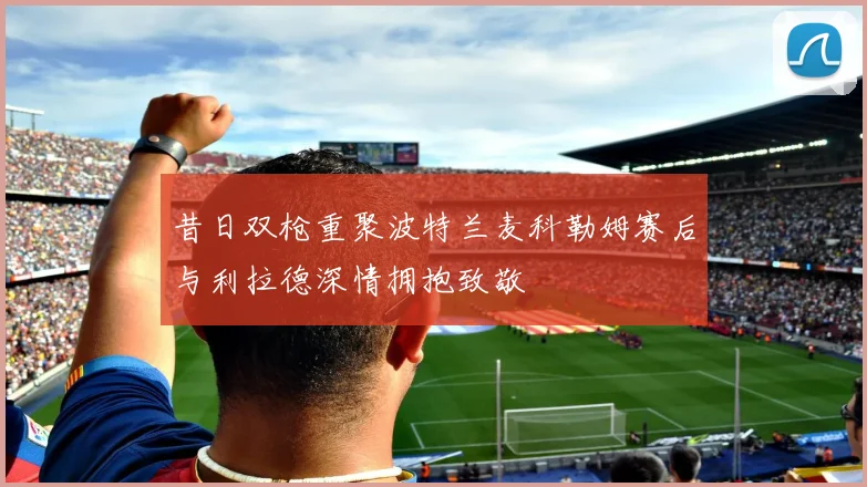 昔日双枪重聚波特兰麦科勒姆赛后与利拉德深情拥抱致敬