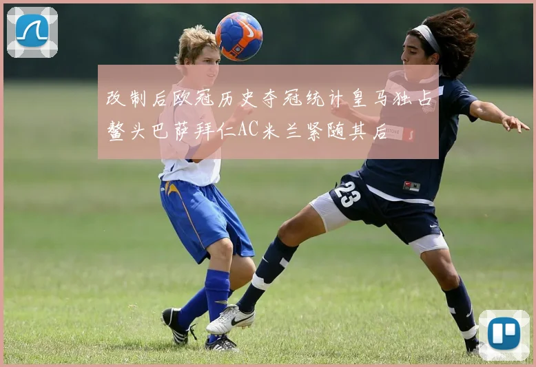 改制后欧冠历史夺冠统计皇马独占鳌头巴萨拜仁AC米兰紧随其后