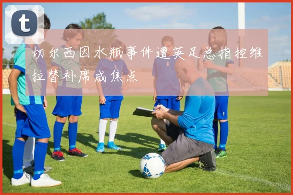 切尔西因水瓶事件遭英足总指控维拉替补席成焦点