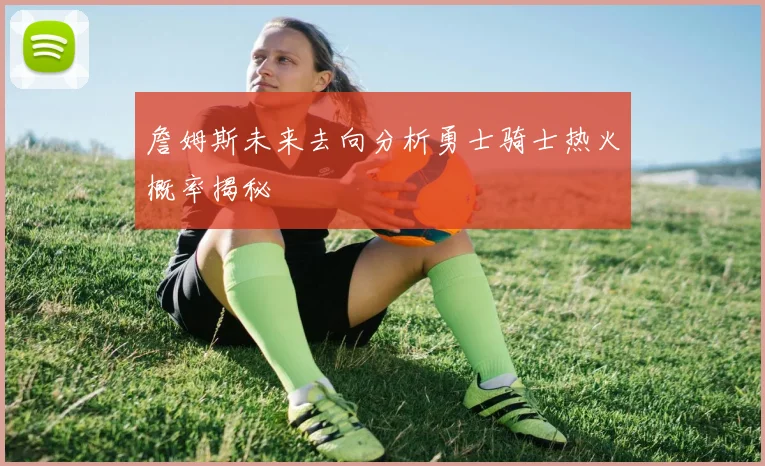 詹姆斯未来去向分析勇士骑士热火概率揭秘