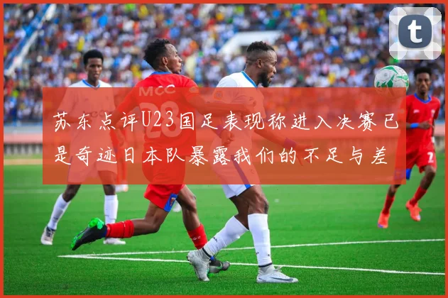 苏东点评U23国足表现称进入决赛已是奇迹日本队暴露我们的不足与差距