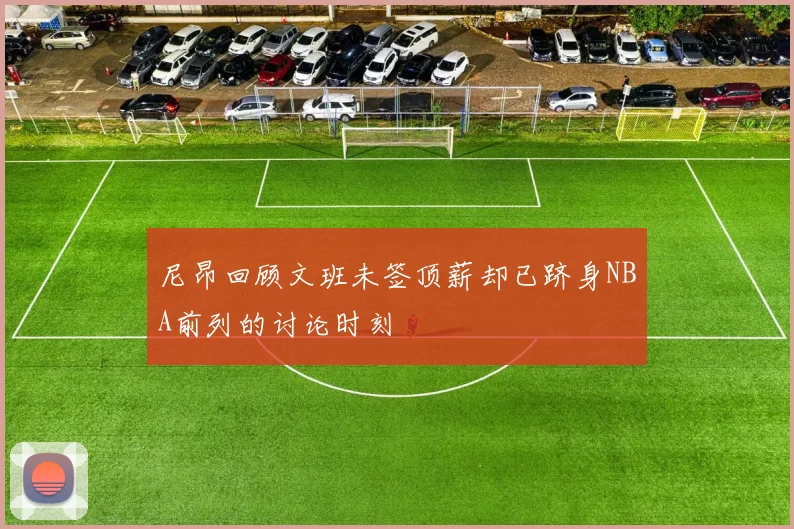 尼昂回顾文班未签顶薪却已跻身NBA前列的讨论时刻