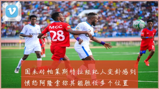 国米对帕莱斯特拉经纪人变卦感到愤怒阿隆索称其能胜任多个位置