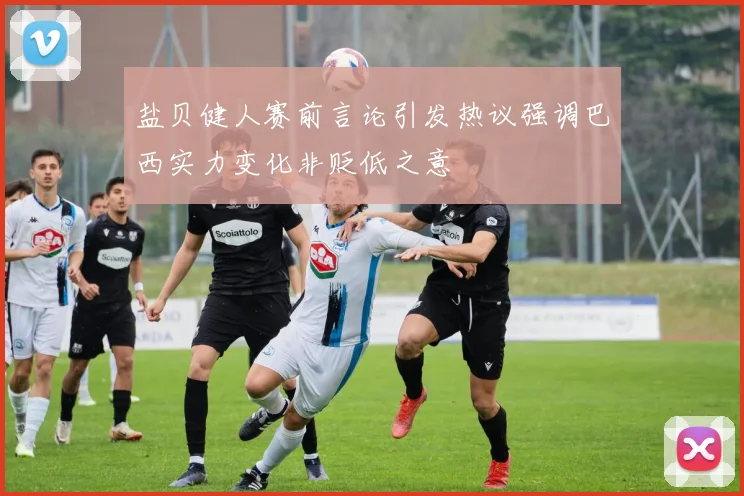 盐贝健人赛前言论引发热议强调巴西实力变化非贬低之意