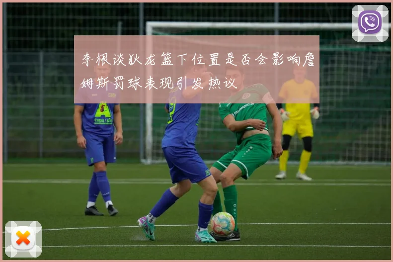 李根谈狄龙篮下位置是否会影响詹姆斯罚球表现引发热议