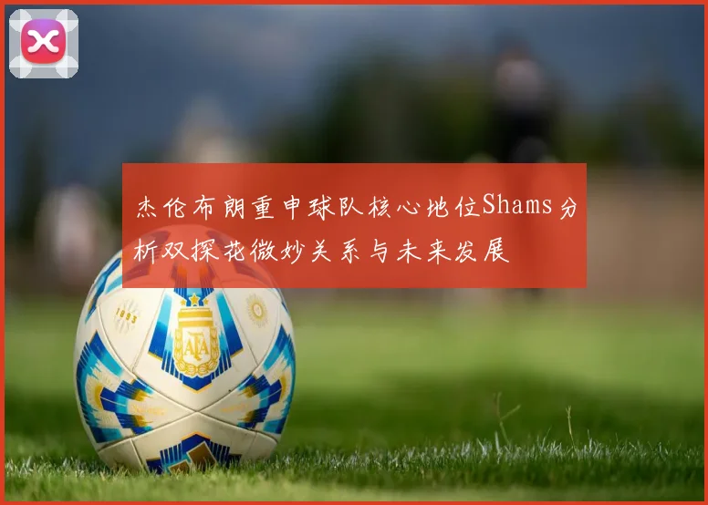 杰伦布朗重申球队核心地位Shams分析双探花微妙关系与未来发展