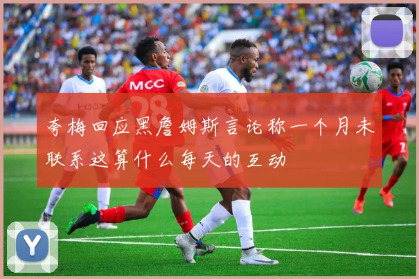 夸梅回应黑詹姆斯言论称一个月未联系这算什么每天的互动
