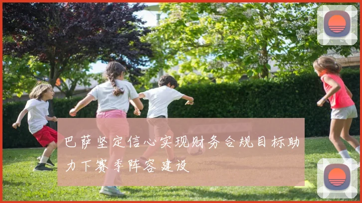 巴萨坚定信心实现财务合规目标助力下赛季阵容建设
