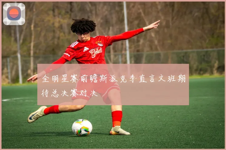 全明星赛前瞻斯派克李直言文班期待总决赛对决