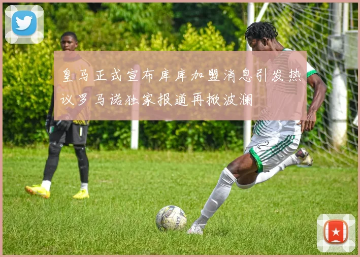 皇马正式宣布库库加盟消息引发热议罗马诺独家报道再掀波澜