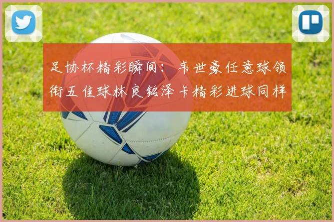 足协杯精彩瞬间：韦世豪任意球领衔五佳球林良铭泽卡精彩进球同样耀眼
