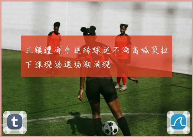 三镇遭海牛逆转球迷不满高喊莫拉下课现场退场潮涌现