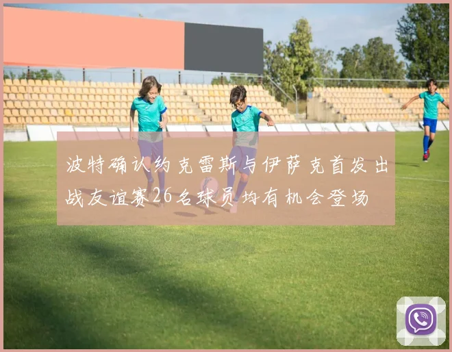 波特确认约克雷斯与伊萨克首发出战友谊赛26名球员均有机会登场