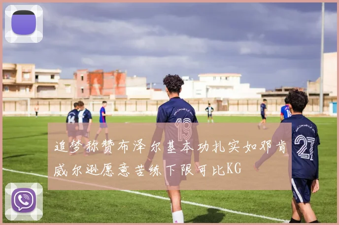追梦称赞布泽尔基本功扎实如邓肯威尔逊愿意苦练下限可比KG