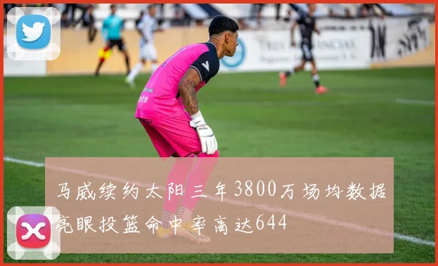 马威续约太阳三年3800万场均数据亮眼投篮命中率高达644