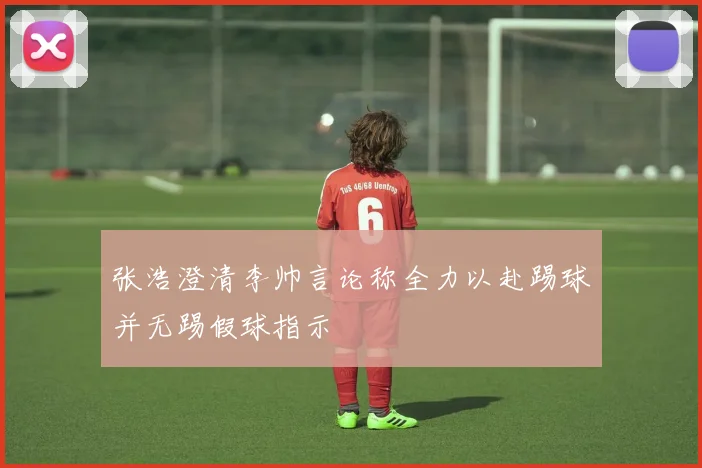 张浩澄清李帅言论称全力以赴踢球并无踢假球指示