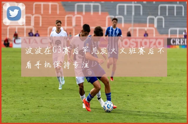 波波在G3赛后罕见发火文班赛后不看手机保持专注