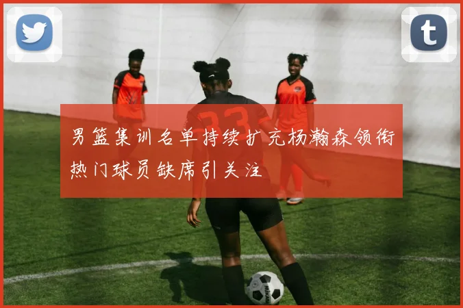 男篮集训名单持续扩充杨瀚森领衔热门球员缺席引关注