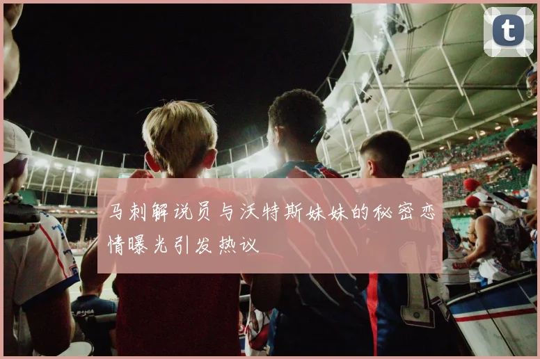 马刺解说员与沃特斯妹妹的秘密恋情曝光引发热议