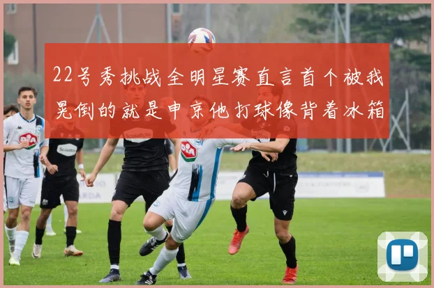 22号秀挑战全明星赛直言首个被我晃倒的就是申京他打球像背着冰箱一样笨重