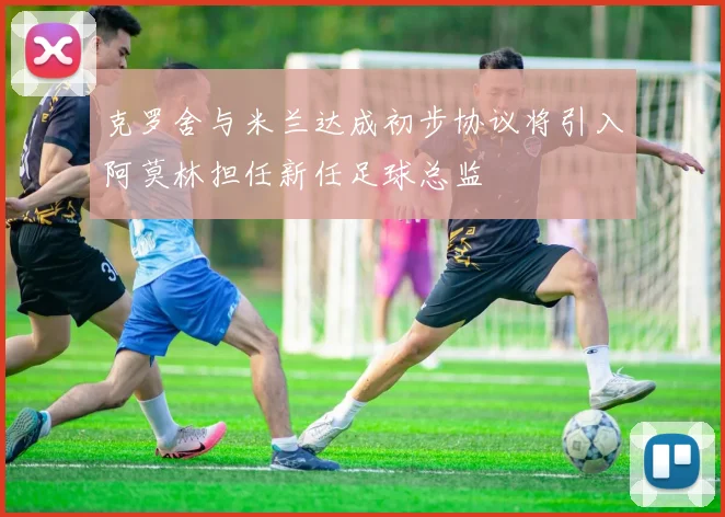克罗舍与米兰达成初步协议将引入阿莫林担任新任足球总监